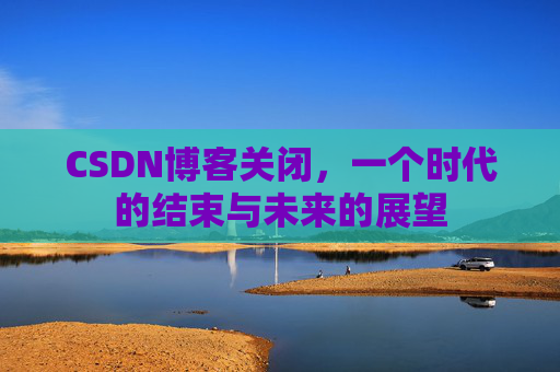 CSDN博客关闭，一个时代的结束与未来的展望